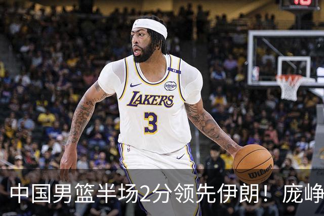 中国男篮半场2分领先伊朗！庞峥麟11分，焦泊乔4+6，廖三宁4分